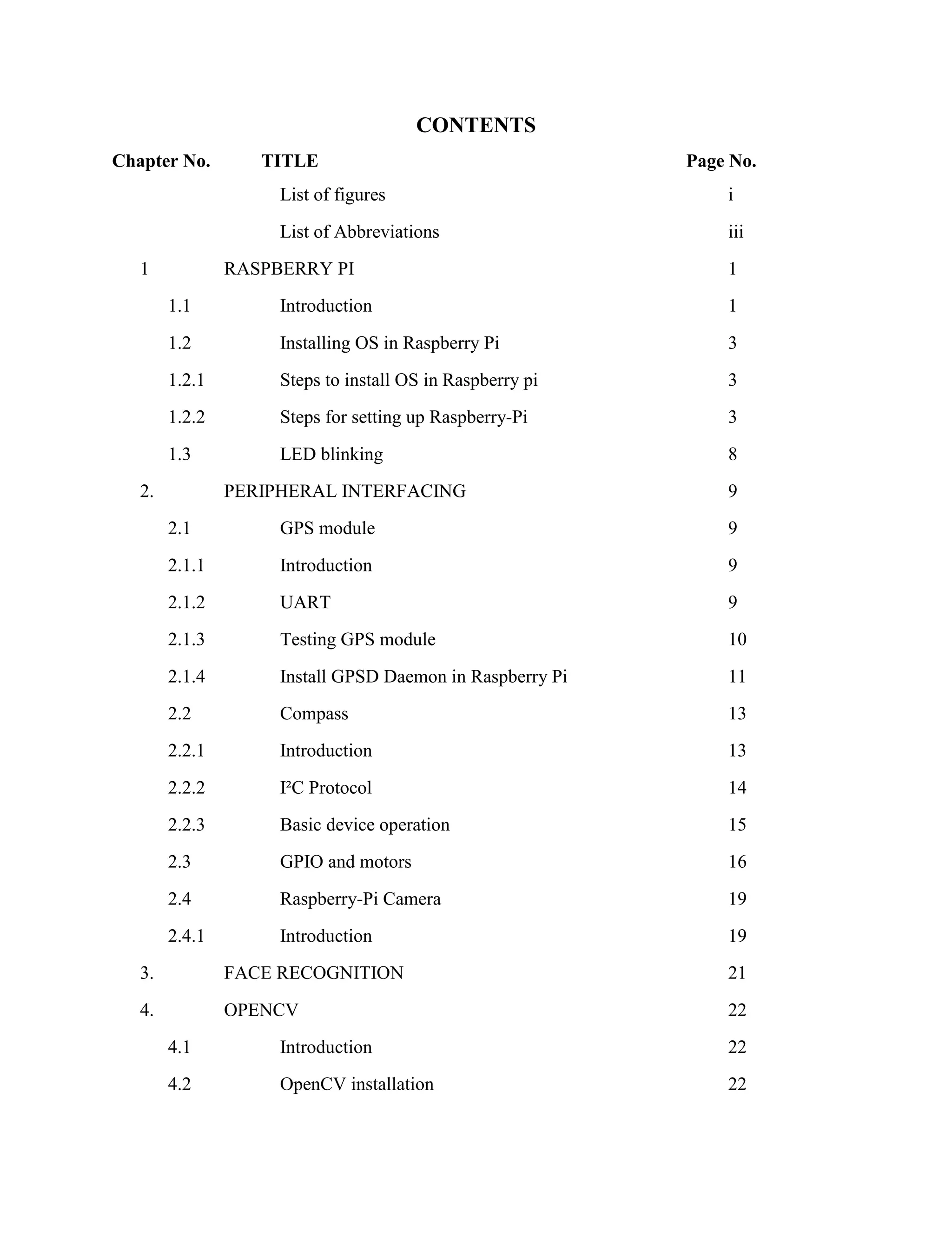 CONTENTS Chapter No. TITLE Page No. List of figures i List of Abbreviations iii 1 RASPBERRY PI 1 1.1 Introduction 1 1.2 Installing OS in Raspberry Pi 3 1.2.1 Steps to install OS in Raspberry pi 3 1.2.2 Steps for setting up Raspberry-Pi 3 1.3 LED blinking 8 2. PERIPHERAL INTERFACING 9 2.1 GPS module 9 2.1.1 Introduction 9 2.1.2 UART 9 2.1.3 Testing GPS module 10 2.1.4 Install GPSD Daemon in Raspberry Pi 11 2.2 Compass 13 2.2.1 Introduction 13 2.2.2 I²C Protocol 14 2.2.3 Basic device operation 15 2.3 GPIO and motors 16 2.4 Raspberry-Pi Camera 19 2.4.1 Introduction 19 3. FACE RECOGNITION 21 4. OPENCV 22 4.1 Introduction 22 4.2 OpenCV installation 22 