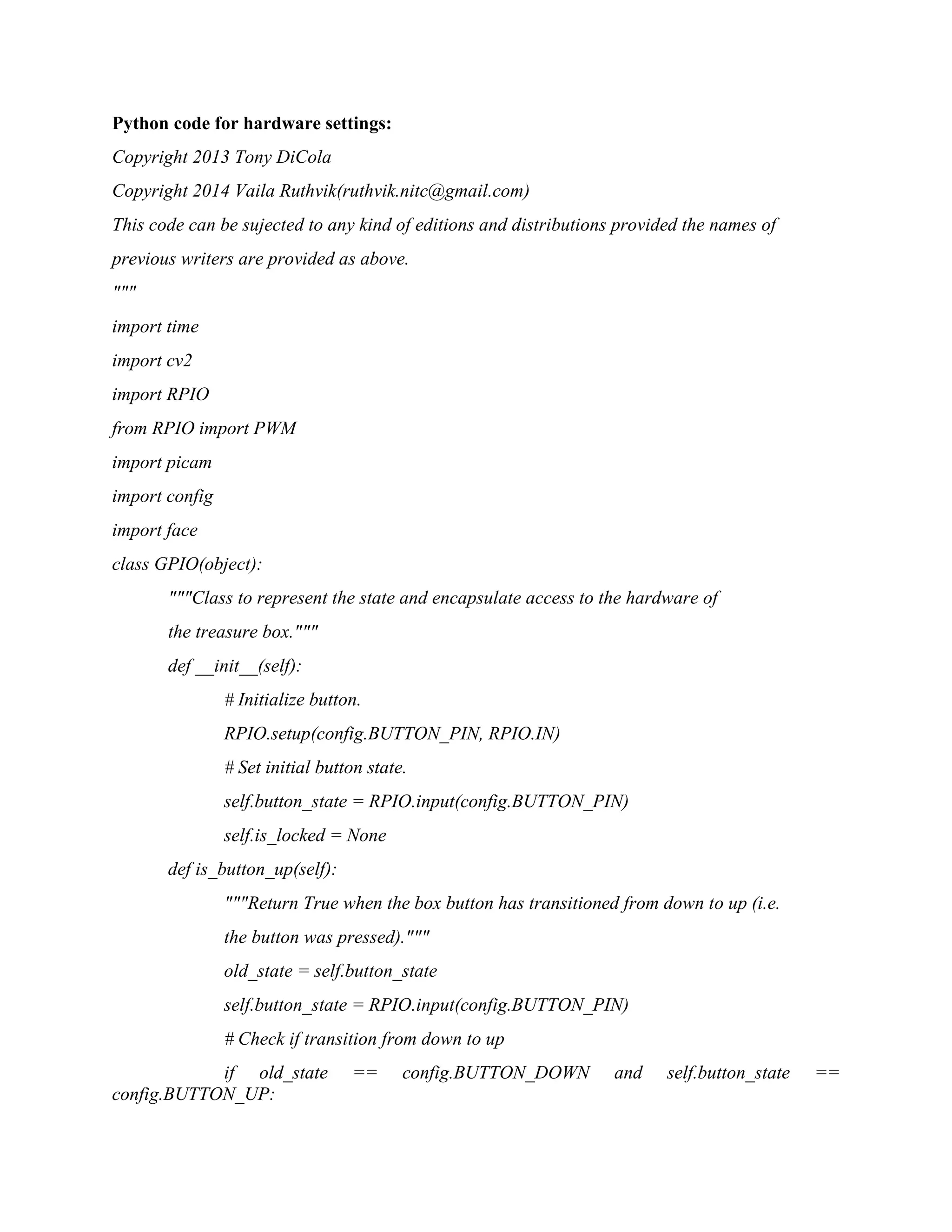 Python code for hardware settings: Copyright 2013 Tony DiCola Copyright 2014 Vaila Ruthvik(ruthvik.nitc@gmail.com) This code can be sujected to any kind of editions and distributions provided the names of previous writers are provided as above. """ import time import cv2 import RPIO from RPIO import PWM import picam import config import face class GPIO(object): """Class to represent the state and encapsulate access to the hardware of the treasure box.""" def __init__(self): # Initialize button. RPIO.setup(config.BUTTON_PIN, RPIO.IN) # Set initial button state. self.button_state = RPIO.input(config.BUTTON_PIN) self.is_locked = None def is_button_up(self): """Return True when the box button has transitioned from down to up (i.e. the button was pressed).""" old_state = self.button_state self.button_state = RPIO.input(config.BUTTON_PIN) # Check if transition from down to up if old_state == config.BUTTON_DOWN and self.button_state == config.BUTTON_UP: 