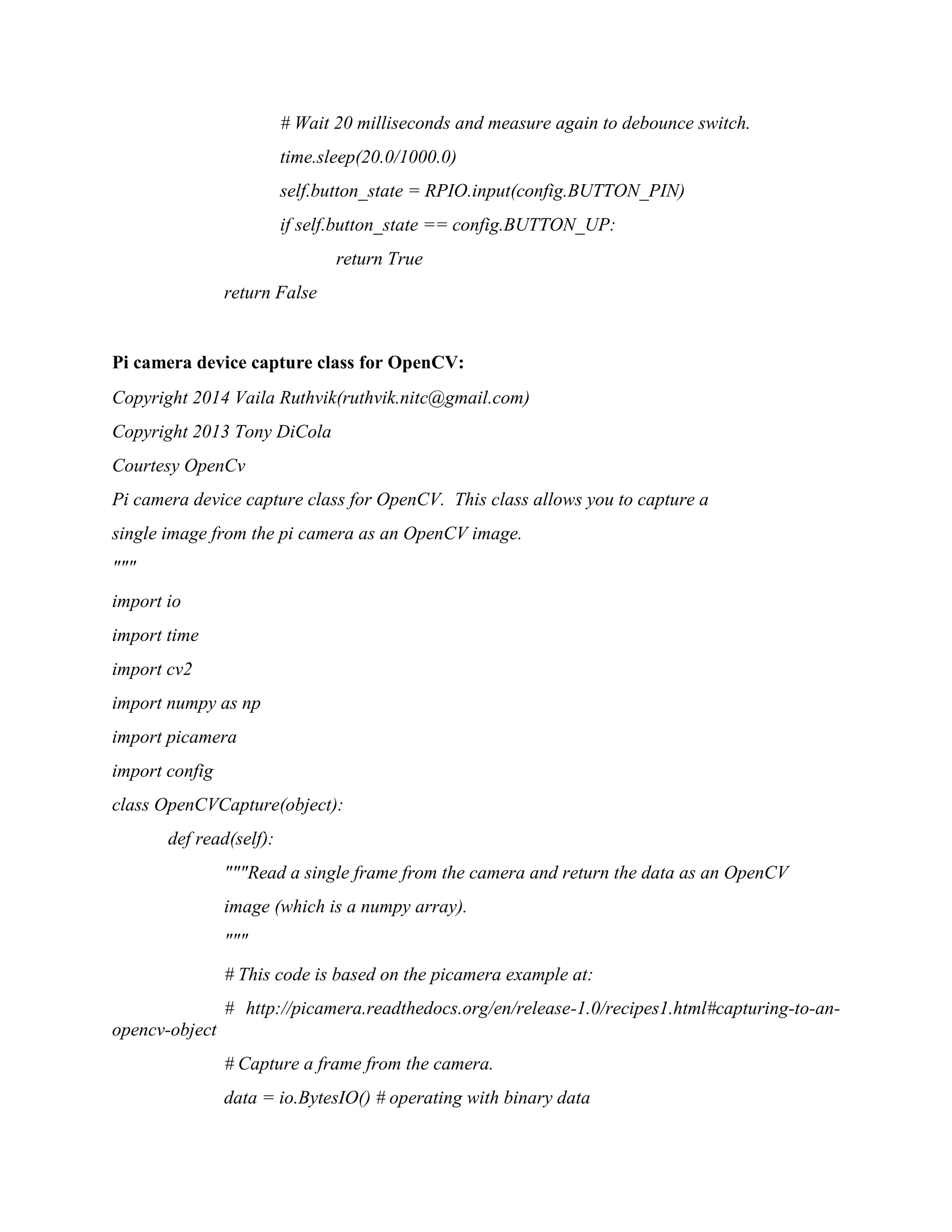 # Wait 20 milliseconds and measure again to debounce switch. time.sleep(20.0/1000.0) self.button_state = RPIO.input(config.BUTTON_PIN) if self.button_state == config.BUTTON_UP: return True return False Pi camera device capture class for OpenCV: Copyright 2014 Vaila Ruthvik(ruthvik.nitc@gmail.com) Copyright 2013 Tony DiCola Courtesy OpenCv Pi camera device capture class for OpenCV. This class allows you to capture a single image from the pi camera as an OpenCV image. """ import io import time import cv2 import numpy as np import picamera import config class OpenCVCapture(object): def read(self): """Read a single frame from the camera and return the data as an OpenCV image (which is a numpy array). """ # This code is based on the picamera example at: # http://picamera.readthedocs.org/en/release-1.0/recipes1.html#capturing-to-an- opencv-object # Capture a frame from the camera. data = io.BytesIO() # operating with binary data 