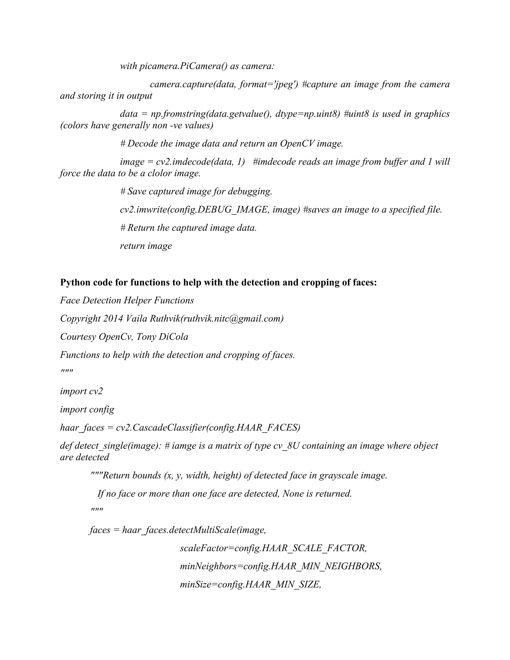 with picamera.PiCamera() as camera: camera.capture(data, format='jpeg') #capture an image from the camera and storing it in output data = np.fromstring(data.getvalue(), dtype=np.uint8) #uint8 is used in graphics (colors have generally non -ve values) # Decode the image data and return an OpenCV image. image = cv2.imdecode(data, 1) #imdecode reads an image from buffer and 1 will force the data to be a clolor image. # Save captured image for debugging. cv2.imwrite(config.DEBUG_IMAGE, image) #saves an image to a specified file. # Return the captured image data. return image Python code for functions to help with the detection and cropping of faces: Face Detection Helper Functions Copyright 2014 Vaila Ruthvik(ruthvik.nitc@gmail.com) Courtesy OpenCv, Tony DiCola Functions to help with the detection and cropping of faces. """ import cv2 import config haar_faces = cv2.CascadeClassifier(config.HAAR_FACES) def detect_single(image): # iamge is a matrix of type cv_8U containing an image where object are detected """Return bounds (x, y, width, height) of detected face in grayscale image. If no face or more than one face are detected, None is returned. """ faces = haar_faces.detectMultiScale(image, scaleFactor=config.HAAR_SCALE_FACTOR, minNeighbors=config.HAAR_MIN_NEIGHBORS, minSize=config.HAAR_MIN_SIZE, 