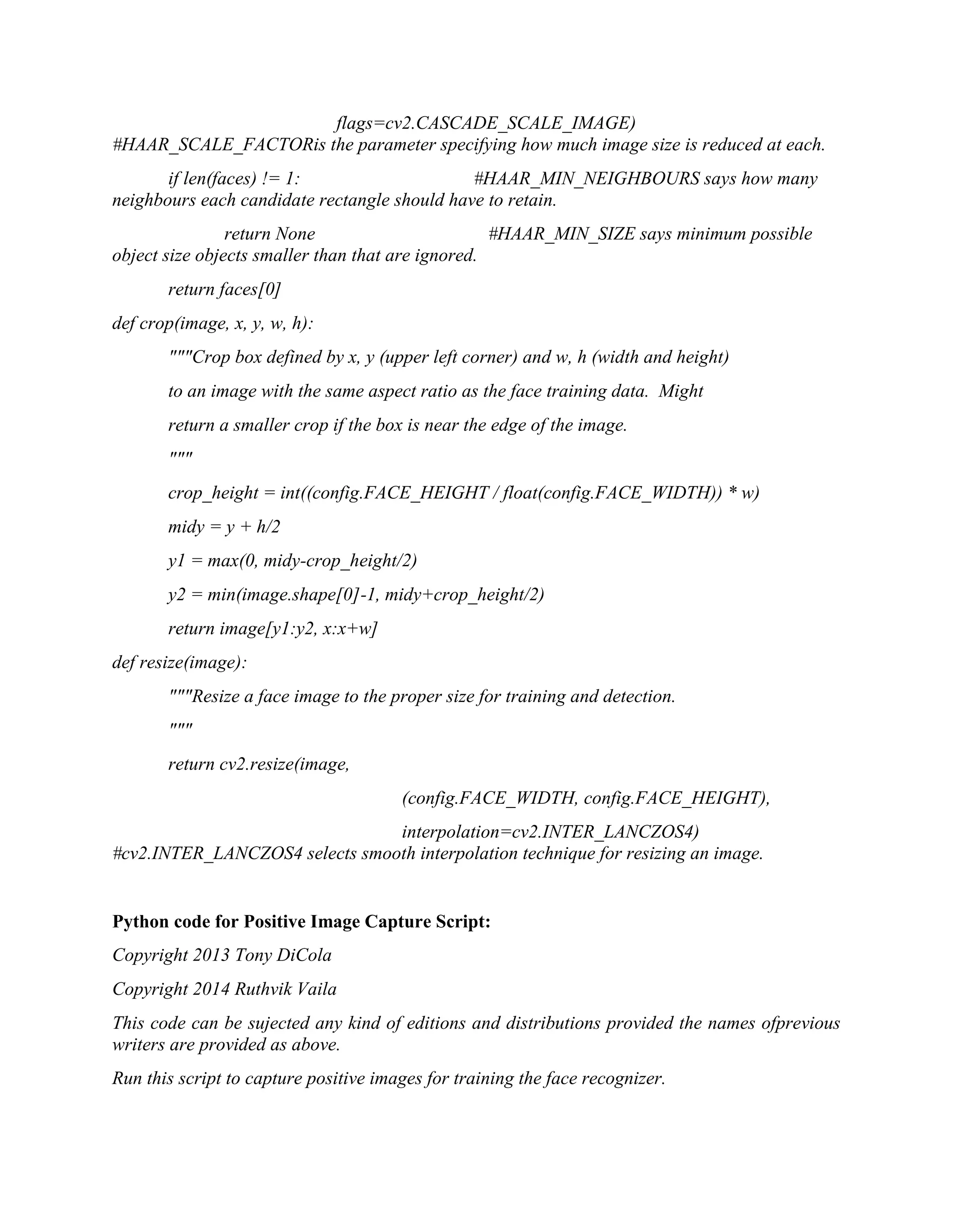 flags=cv2.CASCADE_SCALE_IMAGE) #HAAR_SCALE_FACTORis the parameter specifying how much image size is reduced at each. if len(faces) != 1: #HAAR_MIN_NEIGHBOURS says how many neighbours each candidate rectangle should have to retain. return None #HAAR_MIN_SIZE says minimum possible object size objects smaller than that are ignored. return faces[0] def crop(image, x, y, w, h): """Crop box defined by x, y (upper left corner) and w, h (width and height) to an image with the same aspect ratio as the face training data. Might return a smaller crop if the box is near the edge of the image. """ crop_height = int((config.FACE_HEIGHT / float(config.FACE_WIDTH)) * w) midy = y + h/2 y1 = max(0, midy-crop_height/2) y2 = min(image.shape[0]-1, midy+crop_height/2) return image[y1:y2, x:x+w] def resize(image): """Resize a face image to the proper size for training and detection. """ return cv2.resize(image, (config.FACE_WIDTH, config.FACE_HEIGHT), interpolation=cv2.INTER_LANCZOS4) #cv2.INTER_LANCZOS4 selects smooth interpolation technique for resizing an image. Python code for Positive Image Capture Script: Copyright 2013 Tony DiCola Copyright 2014 Ruthvik Vaila This code can be sujected any kind of editions and distributions provided the names ofprevious writers are provided as above. Run this script to capture positive images for training the face recognizer. 