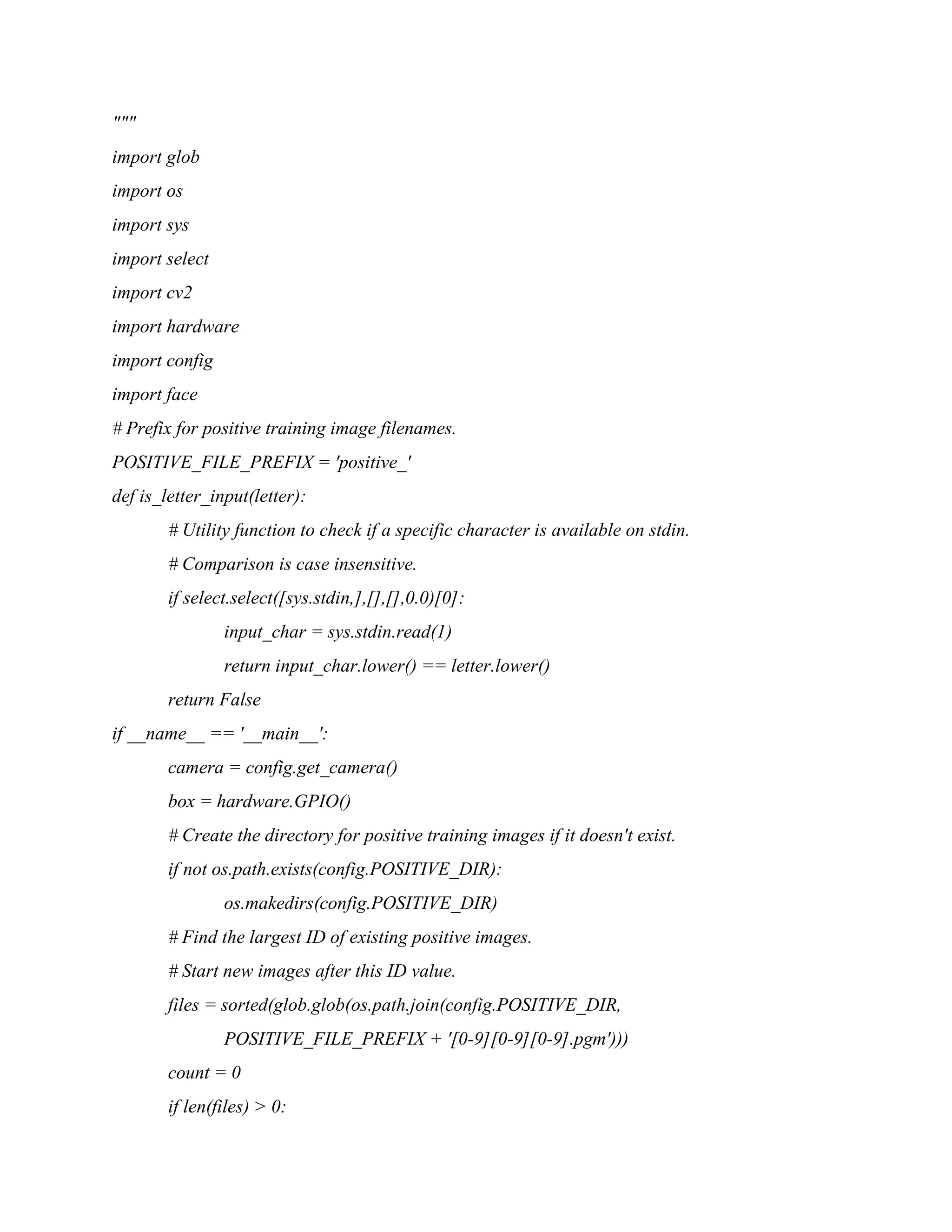 """ import glob import os import sys import select import cv2 import hardware import config import face # Prefix for positive training image filenames. POSITIVE_FILE_PREFIX = 'positive_' def is_letter_input(letter): # Utility function to check if a specific character is available on stdin. # Comparison is case insensitive. if select.select([sys.stdin,],[],[],0.0)[0]: input_char = sys.stdin.read(1) return input_char.lower() == letter.lower() return False if __name__ == '__main__': camera = config.get_camera() box = hardware.GPIO() # Create the directory for positive training images if it doesn't exist. if not os.path.exists(config.POSITIVE_DIR): os.makedirs(config.POSITIVE_DIR) # Find the largest ID of existing positive images. # Start new images after this ID value. files = sorted(glob.glob(os.path.join(config.POSITIVE_DIR, POSITIVE_FILE_PREFIX + '[0-9][0-9][0-9].pgm'))) count = 0 if len(files) > 0: 