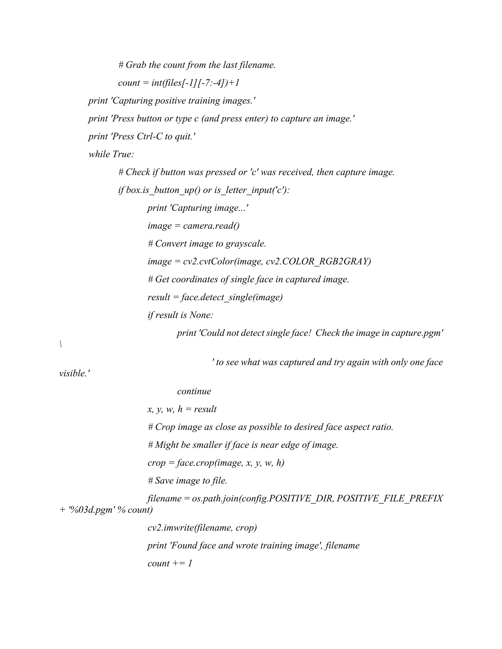 # Grab the count from the last filename. count = int(files[-1][-7:-4])+1 print 'Capturing positive training images.' print 'Press button or type c (and press enter) to capture an image.' print 'Press Ctrl-C to quit.' while True: # Check if button was pressed or 'c' was received, then capture image. if box.is_button_up() or is_letter_input('c'): print 'Capturing image...' image = camera.read() # Convert image to grayscale. image = cv2.cvtColor(image, cv2.COLOR_RGB2GRAY) # Get coordinates of single face in captured image. result = face.detect_single(image) if result is None: print 'Could not detect single face! Check the image in capture.pgm' ' to see what was captured and try again with only one face visible.' continue x, y, w, h = result # Crop image as close as possible to desired face aspect ratio. # Might be smaller if face is near edge of image. crop = face.crop(image, x, y, w, h) # Save image to file. filename = os.path.join(config.POSITIVE_DIR, POSITIVE_FILE_PREFIX + '%03d.pgm' % count) cv2.imwrite(filename, crop) print 'Found face and wrote training image', filename count += 1 