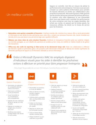 Gagner en contrôle, c’est être en mesure de piloter la
performance de votre entreprise. C’est donc aussi pouvoir
compter sur votre système d’information pour prendre
les bonnes décisions et rendre vos collaborateurs plus
proactifs et productifs. Microsoft Dynamics NAV garantit
que les bonnes personnes prennent les bonnes décisions.
La solution vous offre également la vue d’ensemble
dont vous avez besoin pour contrôler les performances
de votre entreprise sous tous les angles possibles, des
achats aux ventes, en passant par les temps passés, les
ressources utilisées, les stocks ou le niveau de service
pour les livraisons.
Un meilleur contrôle
Grâce à Microsoft Dynamics NAV, les employés disposent
d’indicateurs visuels pour les aider à identifier les prochaines
actions à effectuer en priorité pour faire progresser l’entreprise.
- Ricky Vogel, Responsable des services informatiques, Gumdrop Books and Mitinet
Gestion financière
•	 Automatisez vos opérations
de comptabilité générale,
clients et fournisseurs
•	 Optimisez le contrôle de
vos flux de trésorerie
•	 Suivez l'ensemble de
vos immobilisations,
actifs et équipements
•	 Exploitez des axes analytiques
illimités et calculez vos coûts
complets
•	 Elaborez et consolidez vos
budgets avec, et comme
dans Excel
•	 Bénéficiez d'une solution
certifiée AFNOR multi-devises
et multi-sociétés
Chaîne
d'approvisionnement
•	 Personnalisez vos processus
et circuits de validation
•	 Gérez et valorisez vos stocks,
transferts magasins
et emplacements
•	 Confirmez dès la commande
client une disponibilité article
ou un délai
•	 Evaluez vos fournisseurs
sur leur tenue des délais,
prix, qualité
•	 Négociez en volume avec
les commandes ouvertes
•	 Suivez en temps réel les
transferts intersites (DRP)
•	 Intégrez facilement un suivi
code barre ou puce RFID
Fabrication
•	 Optimisez la gestion de
vos ordres de fabrication
•	 Planifiez à capacité finie/infinie
avec les calculs MRP II
•	 Affinez dynamiquement votre
planification grâce aux vues
interactives
•	 Simplifiez votre gestion
d'articles grâce aux
nomenclatures, versions,
produits de remplacement
et variantes de configuration
•	 Assurez une traçabilité
amont/aval à chaque étape
par n° série, lot
•	 Utilisez des kits et des fonctions
d'assemblage avancées
•	 Gérez les ressources et
opérations de sous-traitance
Reporting
•	 Créez des rapports sur mesure
en quelques clics
•	 Etablissez facilement
un reporting consolidé aux
normes internationales
•	 Identifiez des tendances
et corrélations grâce aux
analyses dynamiques
•	 Donnez à chaque profil un
tableau de bord personnalisé
•	 Partagez le savoir de
l'entreprise grâce aux outils
collaboratifs natifs
•	 Exploitez tout le potentiel du
décisionnel Microsoft intégré
(SQL/Excel)
•	 Rationalisez votre gestion comptable et financière. L’interface orientée rôle, intuitive et sur mesure, offre un accès personnalisé
à l’information et aux tâches les plus pertinentes pour votre rôle, y compris aux processus financiers clés. L’accès immédiat aux
données dont vous avez besoin vous permet de réagir avec rapidité et efficacité.
•	 Obtenez une vision claire de votre situation financière. Améliorez la transparence financière grâce aux systèmes intégrés,
aux données partagées, au suivi détaillé des opérations et accédez au bon niveau de visibilité en matière d’audit et de gestion
des transactions.
•	 Offrez-vous des outils de reporting en libre-service et du décisionnel temps réel. Aidez vos collaborateurs à effectuer
des décisions rapides et pertinentes grâce à de puissants outils décisionnels embarqués et réduisez de manière significative les
demandes spécifiques de rapports ou d’information adressées au service informatique.
4
 
