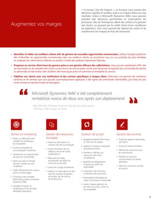 Augmentez vos marges
« Le temps c’est de l’argent », et lorsque vous prenez des
décisions rapides et avisées, cela a un impact direct sur vos
résultats. Grâce à Microsoft Dynamics NAV, vous pouvez
prendre des décisions pertinentes et automatiser les
processus clés de l’entreprise allant des achats à la gestion
des stocks, en passant par le crédit client et les conditions
de paiement. Ceci vous permet de réduire les coûts et de
transformer les marges en flux de trésorerie.
•	 Identifiez et ciblez vos meilleurs clients afin de générer de nouvelles opportunités commerciales. Utilisez l’analyse prédictive
afin d’identifier les opportunités commerciales chez vos meilleurs clients, et concentrez-vous sur vos produits les plus rentables
en analysant les informations relatives au produit à l’aide des analyses interactives Treemap.
•	 Proposez un service client haut de gamme grâce à une gestion efficace des sollicitations. Vous pouvez rapidement offrir des
services basés sur les requêtes des clients ou les retours du service après-vente, puis facilement enregistrer les commandes de service
ou demandes d’intervention afin d’obtenir des historiques précis et optimiser la rentabilité du service.
•	 Fidélisez vos clients avec une tarification et des remises spécifiques à chaque client. Définissez une gamme de conditions
tarifaires et de remises que vous pouvez automatiquement appliquer à des lignes de commande individuelles, puis fixez les prix
et les remises en devises locales et étrangères.
Microsoft Dynamics NAV a été complètement
rentabilisé moins de deux ans après son déploiement.
- Klas Elmroth, Directeur financier des services d’assistance,
Thomas Cook Europe du Nord
Ventes et marketing
•	 Gérez un référentiel client
complet du marketing à
la comptabilité
•	 Suivez la rentabilité de
vos campagnes marketing
•	 Transformez vos opportunités
de vente en commandes
•	 Gérez vos tarifs et remises
des plus simples aux plus
complexes
•	 Traitez efficacement les retours,
avoirs et autres litiges
•	 Choisissez votre mobilité
(client web, portail, connecteur
Dynamics CRM)
•	 Travaillez à l'export en
multidevise et avec les états
déclaratifs appropriés
Gestion de projet
•	 Budgétez facilement les temps
et coûts de vos projets
•	 Gagnez du temps en repartant
de projets existants
•	 Planifiez et affectez vos
ressources selon leurs
compétences
•	 Identifiez immédiatement
et gérez les conflits de
disponibilité
•	 Suivez les coûts et le taux
d'utilisation des ressources
•	 Automatisez la facturation et
suivez vos encours en temps réel
•	 Suivez chaque opération en
lien avec les achats, ventes et
la comptabilité
Gestion des ressources
humaines
•	 Gérez les informations et
contacts clés de vos employés
•	 Suivez l'évolution de vos
salariés (contrat de travail,
qualifications)
•	 Retrouvez les dates
anniversaires de début de
contrat et ancienneté
•	 Suivez les congés et absences
•	 Utilisez ces informations en lien
avec les modules de gestion
de projets, des services et
de la fabrication
Gestion des services
•	 Traitez les appels et demandes
des clients
•	 Suivez les tickets d'incident
•	 Affectez les ressources pour
les interventions
•	 Planifiez et suivez les
consommations de pièces
détachées
•	 Gérez les contrats et accords
de service
5
 