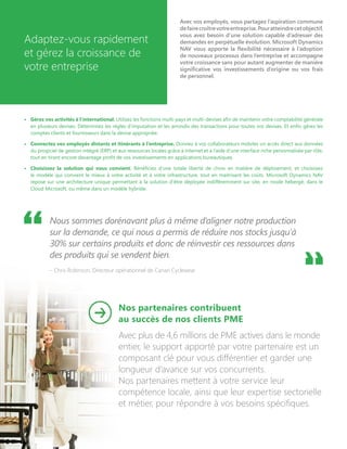 Adaptez-vous rapidement
et gérez la croissance de
votre entreprise
Avec vos employés, vous partagez l’aspiration commune
defairecroîtrevotreentreprise.Pouratteindrecetobjectif,
vous avez besoin d’une solution capable d’adresser des
demandes en perpétuelle évolution. Microsoft Dynamics
NAV vous apporte la flexibilité nécessaire à l’adoption
de nouveaux processus dans l’entreprise et accompagne
votre croissance sans pour autant augmenter de manière
significative vos investissements d’origine ou vos frais
de personnel.
•	 Gérez vos activités à l’international. Utilisez les fonctions multi-pays et multi-devises afin de maintenir votre comptabilité générale
en plusieurs devises. Déterminez les règles d’imputation et les arrondis des transactions pour toutes vos devises. Et enfin gérez les
comptes clients et fournisseurs dans la devise appropriée.
•	 Connectez vos employés distants et itinérants à l’entreprise. Donnez à vos collaborateurs mobiles un accès direct aux données
du progiciel de gestion intégré (ERP) et aux ressources locales grâce à Internet et à l’aide d’une interface riche personnalisée par rôle,
tout en tirant encore davantage profit de vos investissements en applications bureautiques.
•	 Choisissez la solution qui vous convient. Bénéficiez d’une totale liberté de choix en matière de déploiement, et choisissez
le modèle qui convient le mieux à votre activité et à votre infrastructure, tout en maitrisant les coûts. Microsoft Dynamics NAV
repose sur une architecture unique permettant à la solution d’être déployée indifféremment sur site, en mode hébergé, dans le
Cloud Microsoft, ou même dans un modèle hybride.
Nous sommes dorénavant plus à même d’aligner notre production
sur la demande, ce qui nous a permis de réduire nos stocks jusqu’à
30% sur certains produits et donc de réinvestir ces ressources dans
des produits qui se vendent bien.
– Chris Robinson, Directeur opérationnel de Canari Cyclewear
Nos partenaires contribuent
au succès de nos clients PME
Avec plus de 4,6 millions de PME actives dans le monde
entier, le support apporté par votre partenaire est un
composant clé pour vous différentier et garder une
longueur d’avance sur vos concurrents.
Nos partenaires mettent à votre service leur
compétence locale, ainsi que leur expertise sectorielle
et métier, pour répondre à vos besoins spécifiques.
 