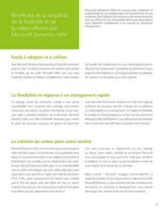 Bénéficiez de la simplicité,
de la flexibilité et de
la valeur offertes par
Microsoft Dynamics NAV
Microsoft Dynamics NAV est conçue pour améliorer la
productivité de vos collaborateurs et la pérennité de vos
systèmes. Elle s’adapte à la croissance de votre entreprise
tout en offrant la vue d’ensemble dont vous avez besoin
pour répondre rapidement à un marché en perpétuel
changement.
Facile à adopter et à utiliser
La flexibilité en réponse à un changement rapide
La création de valeur pour votre société
7
Avec Microsoft Dynamics NAV, vous êtes à l’aise dès la première
prise en main : la solution fonctionne de manière aussi intuitive
et familière que les outils Microsoft Office que vous avez
l’habitude d’utiliser et s’adapte complètement à votre manière
de travailler. Vos collaborateurs et vous-même gagnez ainsi en
efficacité et en productivité. La simplicité est présente à chaque
étape de votre expérience, qu’il s’agisse d’acheter, de déployer,
de maintenir ou de mettre à jour votre système.
Le paysage actuel des entreprises change à une vitesse
exponentielle. Pour conserver votre avantage concurrentiel,
il vous faut une solution de gestion d’entreprise conçue pour
vous aider à satisfaire l’évolution de la demande. Microsoft
Dynamics NAV vous offre la flexibilité nécessaire pour mettre
en place de nouveaux processus de gestion et augmenter
votre périmètre fonctionnel, soutenant en cela votre capacité
à pénétrer de nouveaux marchés, à élargir vos compétences
ou à démultiplier vos investissements. En matière de flexibilité,
le modèle du Cloud proposé par certains de nos partenaires
hébergeurs Microsoft Dynamics vous offre encore plus de liberté
pour consommer votre ERP selon vos besoins dans le temps.
Microsoft Dynamics NAV crée de la valeur pour votre entreprise
selon trois axes majeurs. En premier lieu, vous augmentez votre
retour sur investissement grâce à une meilleure productivité et
l’identification de nouvelles sources d’optimisation des coûts.
Ensuite, Microsoft Dynamics NAV, grâce à son interopérabilité
avec les autres technologies que vous utilisez déjà dans votre
organisation vous garantit un faible coût total de possession
(TCO). Enfin, votre investissement est d’autant plus rentable
que le ROI est rapide, avec des délais de mise en œuvre
maitrisés, favorisés par une infrastructure simple et homogène
et accélérés pour les déploiements dans le Cloud.
Que vous choisissiez un déploiement sur site, hébergé
ou Cloud, notre réseau mondial de partenaires Microsoft
vous accompagne et vous donne les outils pour accélérer
l’installation, la mise en place, la personnalisation métier de
votre solution et la reprise de vos données.
Mieux encore : Microsoft s’engage contractuellement à
supporter pendant 10 ans chaque version majeure de ses ERP
Microsoft Dynamics, ce qui, combiné avec des investissements
permanents en recherche et développement, vous permet
d’envisager avec sérénité l’évolution de votre entreprise.
 