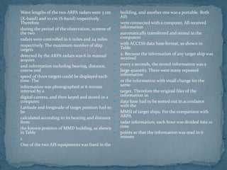  Wave lengths of the two ARPA radars were 3 cm
 (X-band) and 10 cm (S-band) respectively.
Therefore
 during the period of the observation, screens of
the two
 radars were controlled in 6 miles and 24 miles
 respectively. The maximum number of ship
targets
 detected by the ARPA radars was 6 in manual
acquire,
 and information including bearing, distance,
course and
 speed of three targets could be displayed each
time. The
 information was photographed at 6 minute
internal by a
 digital camera, and then keyed and stored in a
computer.
 Latitude and longitude of target position had to
be
 calculated according to its bearing and distance
from
 the known position of MMD building, as shown
in Table
 1.
 One of the two AIS equipments was fixed in the
 building, and another one was a portable. Both
AIS
 were connected with a computer. All received
information
 automatically transferred and stored in the
computers
 with ACCESS data base format, as shown in
Table
 2. Because the information of any target ship was
received
 every 2 seconds, the stored information was a
 large quantity. There were many repeated
information
 or the information with small change for the
same
 target. Therefore the original files of the
information in
 data base had to be sorted out in accordance
with the
 MMSI of target ships. For the comparison with
ARPA
 radar information, each hour was divided into 10
time
 points so that the information was read in 6
minute
 