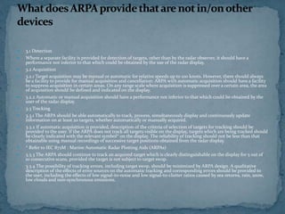  3.1 Detection
 Where a separate facility is provided for detection of targets, other than by the radar observer, it should have a
performance not inferior to that which could be obtained by the use of the radar display.
 3.2 Acquisition
 3.2.1 Target acquisition may be manual or automatic for relative speeds up to 100 knots. However, there should always
be a facility to provide for manual acquisition and cancellation: ARPA with automatic acquisition should have a facility
to suppress acquisition in certain areas. On any range scale where acquisition is suppressed over a certain area, the area
of acquisition should be defined and indicated on the display.
 3.2.2 Automatic or manual acquisition should have a performance not inferior to that which could be obtained by the
user of the radar display.
 3.3 Tracking
 3.3.1 The ARPA should be able automatically to track, process, simultaneously display and continuously update
information on at least 20 targets, whether automatically or manually acquired.
 3.3.2 If automatic acquisition is provided, description of the criteria of selection of targets for tracking should be
provided to the user. If the ARPA does not track all targets visible on the display, targets which are being tracked should
be clearly indicated with the relevant symbol* on the display. The reliability of tracking should not be less than that
obtainable using manual recordings of successive target positions obtained from the radar display.
 * Refer to IEC 872M : Marine Automatic Radar Plotting Aids (ARPAs)
 3.3.3 The ARPA should continue to track an acquired target which is clearly distinguishable on the display for 5 out of
10 consecutive scans, provided the target is not subject to target swop.
 3.3.4 The possibility of tracking errors, including target swop, should be minimized by ARPA design. A qualitative
description of the effects of error sources on the automatic tracking and corresponding errors should be provided to
the user, including the effects of low signal-to-noise and low signal-to-clutter ratios caused by sea returns, rain, snow,
low clouds and non-synchronous emissions.
 