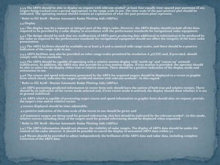  3.3.5 The ARPA should be able to display on request with relevant symbol* at least four equally time-spaced past positions of any
targets being tracked over a period appropriate to the range scale in use. The time-scale of the past position plot should be
indicated. The operating manual should contain an explanation of what the past position plots represent.
 * Refer to IEC 872M : Marine Automatic Radar Plotting Aids (ARPAs)
 3.4 Display
 3.4.1 The display may be a separate or integral part of the ship's radar. However, the ARPA display should include all the data
required to be provided by a radar display in accordance with the performance standards for navigational radar equipment.
 3.4.2 The design should be such that any malfunction of ARPA parts producing data additional to information to be produced by
the radar as required by the performance standards for navigational equipment should not affect the integrity of the basic radar
presentation.
 3.4.3 The ARPA facilities should be available on at least 3, 6 and 12 nautical mile range scales, and there should be a positive
indication of the range scale in use.
 3.4.4 ARPA facilities may also be provided on other range scales permitted by resolution A.477(XII) and, if provided, should
comply with these standards.
 3.4.5 The ARPA should be capable of operating with a relative motion display with "north-up" and "course-up" azimuth
stabilization. In addition, the ARPA may also provide for a true motion display. If true motion is provided, the operator should
be able to select for the display either true or relative motion. There should be a positive indication of the display mode and
orientation in use.
 3.4.6 The course and speed information generated by the ARPA for acquired targets should be displayed in a vector or graphic
form which clearly indicates the target's predicted motion with relevant symbols*. In this regard:
 * Refer to IEC 872M : Marine Automatic Radar Plotting Aids (ARPAs)
 .1 an ARPA presenting predicted information in vector form only should have the option of both true and relative vectors. There
should be an indication of the vector mode selected and, if true vector mode is selected, the display should show whether it is sea
or ground stabilized;
 .2 an ARPA which is capable of presenting target course and speed information in graphic form should also, on request, provide
the target's true and/or relative vector;
 .3 vectors displayed should be time-adjustable;
 .4 a positive indication of the time-scale of the vector in use should be given; and
 .5 if stationary targets are being used for ground referencing, this fact should be indicated by the relevant symbol*. In this mode,
relative vectors including those of the targets used for ground referencing should be displayed when requested.
 * Refer to IEC 872M : Marine Automatic Radar Plotting Aids (ARPAs)
 3.4.7 The ARPA information should not obscure the visibility of radar targets. The display of ARPA data should be under the
control of the radar observer. It should be possible to cancel the display of unwanted ARPA data within 3 s.
 3.4.8 Means should be provided to adjust independently the brilliance of the ARPA data and radar data, including complete
extinction of the ARPA data.
 