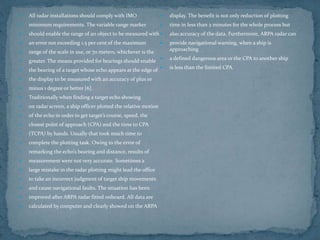  All radar installations should comply with IMO
 minimum requirements. The variable range marker
 should enable the range of an object to be measured with
 an error not exceeding 1.5 per cent of the maximum
 range of the scale in use, or 70 meters, whichever is the
 greater. The means provided for bearings should enable
 the bearing of a target whose echo appears at the edge of
 the display to be measured with an accuracy of plus or
 minus 1 degree or better [6].
 Traditionally when finding a target echo showing
 on radar screen, a ship officer plotted the relative motion
 of the echo in order to get target’s course, speed, the
 closest point of approach (CPA) and the time to CPA
 (TCPA) by hands. Usually that took much time to
 complete the plotting task. Owing to the error of
 remarking the echo’s bearing and distance, results of
 measurement were not very accurate. Sometimes a
 large mistake in the radar plotting might lead the office
 to take an incorrect judgment of target ship movements
 and cause navigational faults. The situation has been
 improved after ARPA radar fitted onboard. All data are
 calculated by computer and clearly showed on the ARPA
 display. The benefit is not only reduction of plotting
 time in less than 2 minutes for the whole process but
 also accuracy of the data. Furthermore, ARPA radar can
 provide navigational warning, when a ship is
approaching
 a defined dangerous area or the CPA to another ship
 is less than the limited CPA.
 