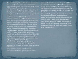  The loss of tracking will result in the need to reacquire
 and re-identify. Heavy rain or snow sometimes also
 affects the effectiveness of radar tracking. With modern
ARPA radar, traffic routes, fairways
 and other marks of importance can be delineated on the
 display. No matter the above limitations, ARPA radar
 currently has become required equipment for
surveillance
 of ship movements in VTS. To achieve the
 operational purpose the ARPA radar should be able to
 detect all moving or stationary targets which satisfy the
 detection criteria within VTS coverage area during all
 specified operating circumstances. Any target should
 be acquired and maintain tracking in at least 5 out of
 every 10 scans average over a period of 2 minutes [9].
 Navigation data of target ship should be displayed either
 on the VTS display using synthetic symbols near
 the ship or in tabular form in an un-used part of the VTS
 display. A failure to reacquire a target automatically in
 a limited time should be brought to the attention of the
 VTS operator. AIS FUNCTIONALITY
 Functions of the AIS should satisfy the following
 requirements: in a ship-to-ship mode for collision
 avoidance, as a means for littoral States to obtain
information
 about a ship and its cargo, as a VTS tool, i.e.
 ship-to-shore (traffic management) [8]. The AIS is a
 shipboard broadcast system operating in the VHF radio
 maritime frequencies: 161.975 MHz (channel 87B) and
 162.025 MHz (channel 88B). The universal VTS using
 self-organized time division multiple access (SOTDMA)
 technology was adopted by IMO in 1998 for high
broadcast
 rate and reliable operation. The system is characterized
 by a transmission schedule. The transmission
 time in the radio channel is divided into time slots of a
 constant length. The spacing of the time slots for a
 particular ship depends on its speed and maneuvering
 status [3]. AIS is to be capable of handling over 2,000
 time slots per minute per channel and updates as often
 as very two seconds [5].
 