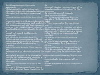 The AIS should automatically provide to
appropriately
other ships and shore stations equipped static
information, dynamic information and voyage related
information. Static information, such as ship call
sign,
name and Maritime Mobile Service Identity (MMSI)
is
permanently stored in the AIS. Dynamic information,
such as ship’s position, course and speed, is collected
from ship equipment, such as GPS, gyro compass and
speed log. Voyage related information, such as ship’s
draught and hazardous cargo, is input by ship officers
in
manually each voyage. It should also receive
automatically
such information from similarly fitted ship.
The information is autonomously sent at different
update rates depending on the type of message. The
reporting interval of dynamic information is
dependent
on speed and course alteration. When a high speed
ship
is changing course, the information update interval is
2
seconds, but it is 3 minutes for the ship at anchor. The
interval of static and voyage related information is
every 6 minutes or on request [5]. Dynamic
information
must be apparently sent at a shorter interval than
others.
The status of ship movement is changing faster the
interval of update rate is shorter. Other ship can find
the
change early. Therefore AIS can provide ship officers
with sufficient additional information of the ship
encountering
that is potentially extremely valuable for
taking action to avoid collision.
Every message containing the ship identity is a
great value to VTS. Most of ship identifications
tracked
by VTS rely on approaching ships reporting their
name
and location through VHF call, and the VTS operator
then correlating this information with an unassigned
ARPA track. After VTS is fitted with AIS, as the name
implies, ship identity can be automatically and
immediately
provided that help overcome time consuming
procedure
and misunderstanding messages, inherent in the
VHF communications due to the problems of
different
languages and accents [13]. Another great benefit for
VTS is ship tracking improved. VTS receiving AIS
messages from a ship at the maximum range of the
VHF
communications usually in excess of detecting range
of
conventional radar. As a consequence, VTS can
extend
detection range and the detection is contained in AIS
messages.
 