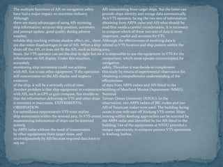 The multiple functions of AIS on navigation safety
have had a major impact on maritime industry.
Although
there are many advantages of using AIS receiving
ship information: accurate ship position, automatic
and prompt update, good quality during adverse
weather,
reliable ship tracking without shadow effect, etc., there
are also some disadvantages in use of AIS. When a ship
shuts off the AIS, or does not fit the AIS, such as fishing
boats, the VTS operator can see the ship in sight but no
information on AIS display. Under this situation,
accurately
monitoring ship movement could not achieve
with AIS, has to use other equipment. If the operation
still concentrates on the AIS display and neglects
existence
of the ship, it will be a seriously critical time.
Another problem is that ship equipment in conjunction
with AIS, such as GPS or gyro compass, has trouble so
that the information delivering to VTS and other ships
is incorrect or inaccurate. EXPERIMENTAL
OBSERVATION
For surveillance requirements VTS must realize
ship movements within the severed area. In VTS center,
maneuvering information of ships can be detected
actively
by ARPA radar without the need of transmission
by other equipments from target ships, and
receivedpassively by AIS because required data have to
rely on
AIS transmitting from target ships. But the latter can
provide ships identity and voyage data automatically.
As a VTS operator, facing the two sets of information
obtaining from ARPA radar and AIS what should be
read first needs a careful consideration. It is necessary
to compare which of these two sets of data is more
important, useful and accurate for VTS.
Although the effectiveness of receiving data is
related to VTS location and ship pattern within the
area,
it is impossible to use the equipment in VTS for the
comparison, which must operate uninterrupted for
navigation
safety. Therefore it was decide to complement
this study by means of experimental observation for
obtaining a comprehensive understanding of the
effectiveness
of data from ARPA radars and AIS fitted in the
building of Merchant Marine Department (MMD),
National
Taiwan Ocean University (NTOU). In the
observation, two ARPA radars of JRC maker and two
AIS of Nauticast maker were used. The building facing
ocean is one mile east off Keelung VTS center. Ships
moving within Keelung approaches can be scanned by
the ARPA radar and identified by the AIS fitted in the
building. Use of the equipments at NTOU provided a
unique opportunity to compare present VTS operations
in Keelung harbor.
 
