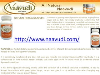 NATURAL HERBAL NAAVUDI:-            Diabetes is a growing medical problem worldwide, as people live
                                                  longer and as diets increasingly emphasize western-style fast
                                                  food. Diabetes that is not properly controlled and managed can
                                                  lead to a stroke or to a heart attack, damage to your kidneys and
                                                  your liver, damage to your nervous system, loss of vision, and
                                                  even amputation of extremities.




              http://www.naavudi.com/
NAAVUDI is a herbal dietary supplement, comprised entirely of plant-derived organic biochemicals that has
helped many to manage their diabetes.

It is completely metabolized, and does not leave any metallic nor mineral residues within your body. It is a
combination of nine natural herbal extracts that have been used for many years in traditional Indian
Ayurvedic medicine.

It has been rigorously clinically tested, under the direction of a medical specialist in diabetes. It has no
known interactions with prescription drugs, so you can give it a try without otherwise changing any
medications that you are already taking.
 