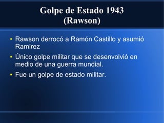 Golpe de Estado 1943
(Rawson)
● Rawson derrocó a Ramón Castillo y asumió
Ramirez
● Único golpe militar que se desenvolvió en
medio de una guerra mundial.
● Fue un golpe de estado militar.
 