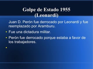 Golpe de Estado 1955
(Leonardi)
Juan D. Perón fue derrocado por Leonardi y fue
reemplazado por Aramburu.
● Fue una dictadura militar.
● Perón fue derrocado porque estaba a favor de
los trabajadores.
●
 