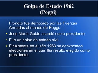 Golpe de Estado 1962
(Poggi)
Frondizi fue derrocado por las Fuerzas
Armadas al mando de Poggi.
● Jose María Guido asumió como presidente.
● Fue un golpe de estado civil.
● Finalmente en el año 1963 se convocaron
elecciones en el que Illia resultó elegido como
presidente.
 