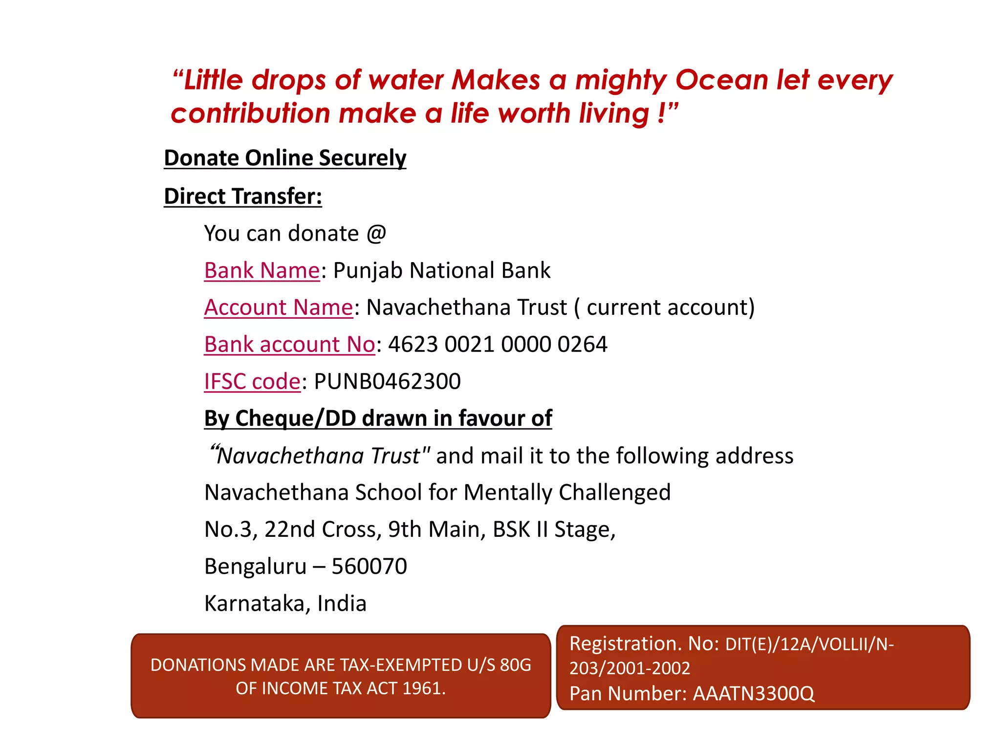 Donate Online Securely
Direct Transfer:
You can donate @
Bank Name: Punjab National Bank
Account Name: Navachethana Trust ( current account)
Bank account No: 4623 0021 0000 0264
IFSC code: PUNB0462300
By Cheque/DD drawn in favour of
“Navachethana Trust" and mail it to the following address
Navachethana School for Mentally Challenged
No.3, 22nd Cross, 9th Main, BSK II Stage,
Bengaluru – 560070
Karnataka, India
“Little drops of water Makes a mighty Ocean let every
contribution make a life worth living !”
DONATIONS MADE ARE TAX-EXEMPTED U/S 80G
OF INCOME TAX ACT 1961.
Registration. No: DIT(E)/12A/VOLLII/N-
203/2001-2002
Pan Number: AAATN3300Q
 