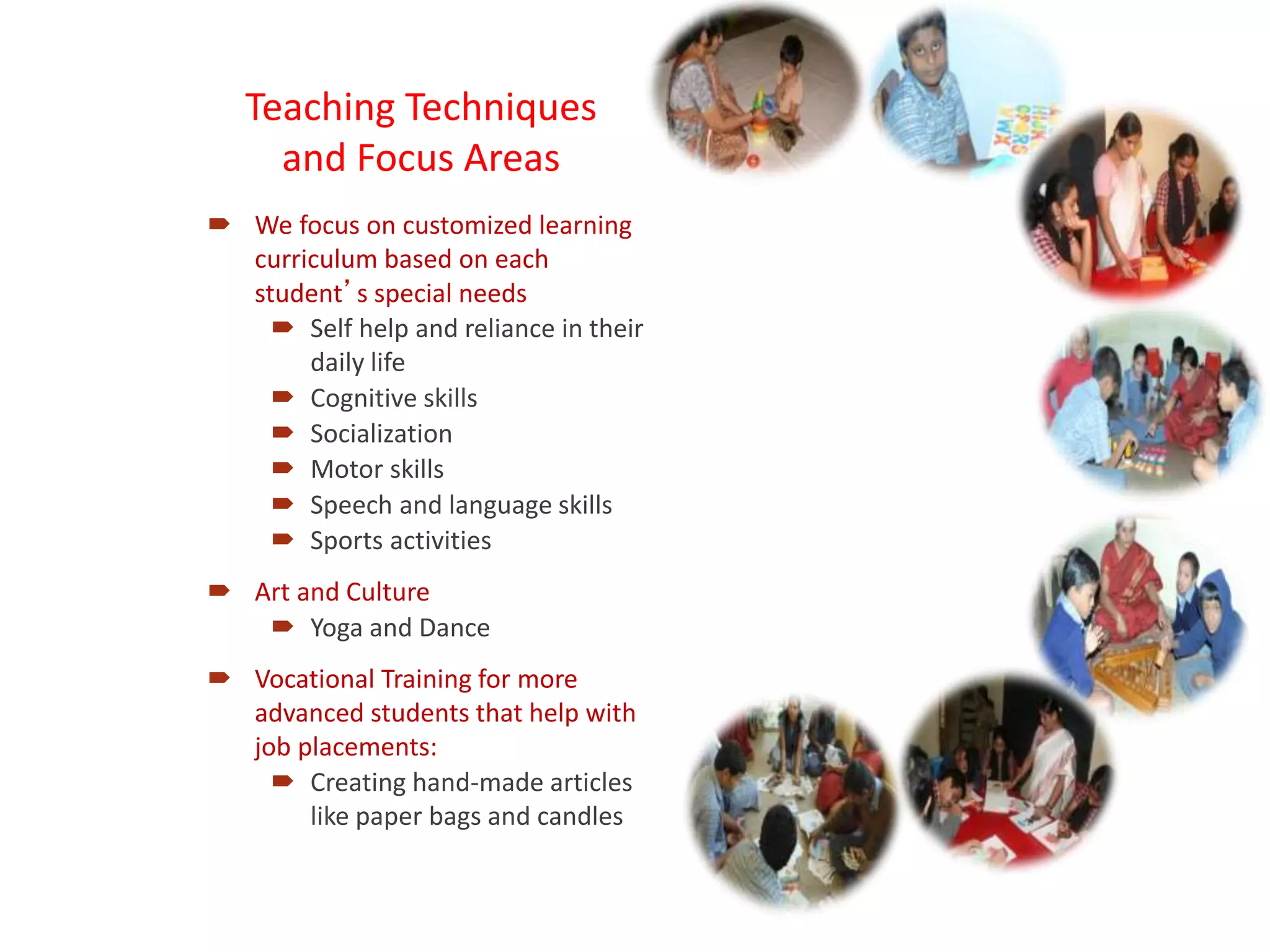 Teaching Techniques
and Focus Areas
 We focus on customized learning
curriculum based on each
student’s special needs
 Self help and reliance in their
daily life
 Cognitive skills
 Socialization
 Motor skills
 Speech and language skills
 Sports activities
 Art and Culture
 Yoga and Dance
 Vocational Training for more
advanced students that help with
job placements:
 Creating hand-made articles
like paper bags and candles
 