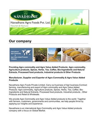 Our company
Providing Agro commodity and Agro Value Added Products: Agro commodity,
Agriculture products, Spices, Herbs, Tea, Coffee, Bio-Ingredients and Natural
Extracts, Processed food products, Industrial products & Other Products
Manufacturer, Supplier and Exporter of Agro Commodity & Agro Value Added
Products
Navadhane Agro Foods Private Limited, Carry out business of Agri business-Contract
farming, manufacturing and export of Agro commodity and Agro Value Added
Products: Agro commodity, Agriculture products, Spices, Herbs, Tea, Coffee, Bio-
Ingredients and Natural Extracts, Processed food products, Industrial products , Other
Products and Retail & Wholesale.
We provide Agro Commodity and Agro Value Added products to the world. Together
with farmers, customers, governments and communities, we help people thrive by
applying our insights and experience.
Navadhane is an international Agro Commodity and Agro Value Added products
company with a focus on Global Market.
 