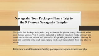 Navagraha Tour Package - Plan a Trip to
the 9 Famous Navagraha Temples
Navagraha Tour Package is the perfect way to discover the spiritual beauty of some of India’s
most famous temples. Visit 9 temples dedicated to different planets in Hindu astrology and
dazzle the architecture, culture and spirituality. We provide you with a perfect itinerary for
your trip, complete with hotel stays, temple visits and transportation from one place to
another.
https://www.southtourism.in/holiday-packages/navagraha-temple-tour.php
 