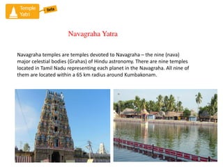 Navagraha Yatra
Navagraha temples are temples devoted to Navagraha C the nine (nava)
major celestial bodies (Grahas) of Hindu astronomy. There are nine temples
located in Tamil Nadu representing each planet in the Navagraha. All nine of
them are located within a 65 km radius around Kumbakonam.
 