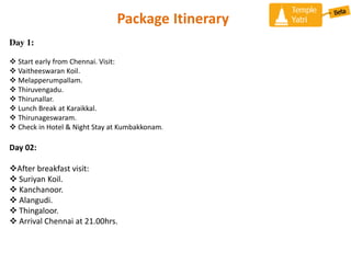 Package Itinerary
Day 1:
? Start early from Chennai. Visit:
? Vaitheeswaran Koil.
? Melapperumpallam.
? Thiruvengadu.
? Thirunallar.
? Lunch Break at Karaikkal.
? Thirunageswaram.
? Check in Hotel & Night Stay at Kumbakkonam.
Day 02:
?After breakfast visit:
? Suriyan Koil.
? Kanchanoor.
? Alangudi.
? Thingaloor.
? Arrival Chennai at 21.00hrs.
 