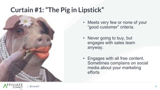 | @navahf 5
Curtain #1: “The Pig in Lipstick”
• Meets very few or none of your
“good customer” criteria.
• Never going to buy, but
engages with sales team
anyway.
• Engages with all free content.
Sometimes complains on social
media about your marketing
efforts
 