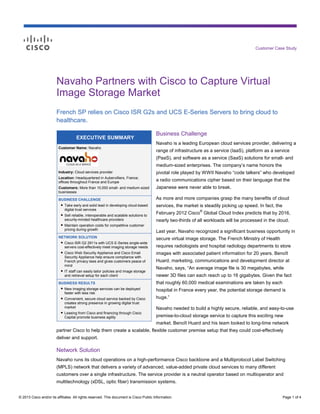 Customer Case Study

Navaho Partners with Cisco to Capture Virtual
Image Storage Market
French SP relies on Cisco ISR G2s and UCS E-Series Servers to bring cloud to
healthcare.
EXECUTIVE SUMMARY

Business Challenge
Navaho is a leading European cloud services provider, delivering a

Customer Name: Navaho

range of infrastructure as a service (IaaS), platform as a service
(PaaS), and software as a service (SaaS) solutions for small- and
medium-sized enterprises. The company’s name honors the

Industry: Cloud services provider

pivotal role played by WWII Navaho “code talkers” who developed

Location: Headquartered in Aubervilliers, France;
offices throughout France and Europe

a radio communications cipher based on their language that the

Customers: More than 10,000 small- and medium-sized
businesses

Japanese were never able to break.

BUSINESS CHALLENGE
● Take early and solid lead in developing cloud-based
digital trust services
● Sell reliable, interoperable and scalable solutions to
security-minded healthcare providers
● Maintain operation costs for competitive customer
pricing during growth

As more and more companies grasp the many benefits of cloud
services, the market is steadily picking up speed. In fact, the
®

February 2012 Cisco Global Cloud Index predicts that by 2016,
nearly two-thirds of all workloads will be processed in the cloud.
Last year, Navaho recognized a significant business opportunity in

NETWORK SOLUTION
● Cisco ISR G2 2911s with UCS E-Series single-wide
servers cost-effectively meet imaging storage needs
● Cisco Web Security Appliance and Cisco Email
Security Appliance help ensure compliance with
French privacy laws and gives customers peace of
mind
● IT staff can easily tailor policies and image storage
and retrieval setup for each client

secure virtual image storage. The French Ministry of Health

BUSINESS RESULTS
● New imaging storage services can be deployed
faster with less risk
● Convenient, secure cloud service backed by Cisco
creates strong presence in growing digital trust
market
● Leasing from Cisco and financing through Cisco
Capital promote business agility

that roughly 60,000 medical examinations are taken by each

requires radiologists and hospital radiology departments to store
images with associated patient information for 20 years. Benoît
Huard, marketing, communications and development director at
Navaho, says, “An average image file is 30 megabytes, while
newer 3D files can each reach up to 16 gigabytes. Given the fact
hospital in France every year, the potential storage demand is
huge.”
Navaho needed to build a highly secure, reliable, and easy-to-use
premise-to-cloud storage service to capture this exciting new
market. Benoît Huard and his team looked to long-time network

partner Cisco to help them create a scalable, flexible customer premise setup that they could cost-effectively
deliver and support.

Network Solution
Navaho runs its cloud operations on a high-performance Cisco backbone and a Multiprotocol Label Switching
(MPLS) network that delivers a variety of advanced, value-added private cloud services to many different
customers over a single infrastructure. The service provider is a neutral operator based on multioperator and
multitechnology (xDSL, optic fiber) transmission systems.
© 2013 Cisco and/or its affiliates. All rights reserved. This document is Cisco Public Information.

Page 1 of 4

 