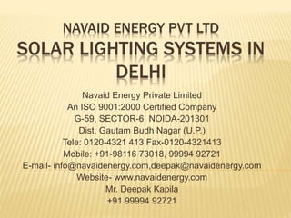 NAVAID ENERGY PVT LTD
SOLAR LIGHTING SYSTEMS IN
DELHI
Navaid Energy Private Limited
An ISO 9001:2000 Certified Company
G-59, SECTOR-6, NOIDA-201301
Dist. Gautam Budh Nagar (U.P.)
Tele: 0120-4321 413 Fax-0120-4321413
Mobile: +91-98116 73018, 99994 92721
E-mail- info@navaidenergy.com,deepak@navaidenergy.com
Website- www.navaidenergy.com
Mr. Deepak Kapila
+91 99994 92721
 