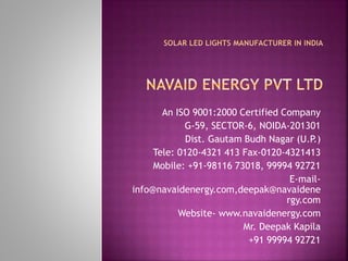 An ISO 9001:2000 Certified Company
G-59, SECTOR-6, NOIDA-201301
Dist. Gautam Budh Nagar (U.P.)
Tele: 0120-4321 413 Fax-0120-4321413
Mobile: +91-98116 73018, 99994 92721
E-mail-
info@navaidenergy.com,deepak@navaidene
rgy.com
Website- www.navaidenergy.com
Mr. Deepak Kapila
+91 99994 92721
 