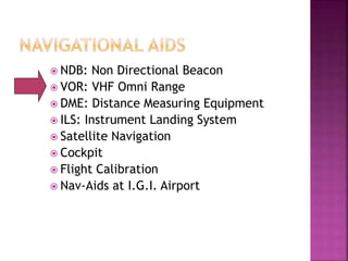  NDB: Non Directional Beacon
 VOR: VHF Omni Range
 DME: Distance Measuring Equipment
 ILS: Instrument Landing System
 Satellite Navigation
 Cockpit
 Flight Calibration
 Nav-Aids at I.G.I. Airport
 
