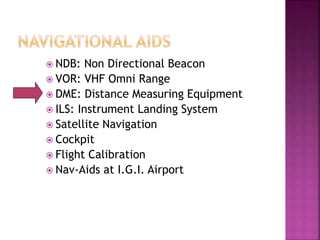  NDB: Non Directional Beacon
 VOR: VHF Omni Range
 DME: Distance Measuring Equipment
 ILS: Instrument Landing System
 Satellite Navigation
 Cockpit
 Flight Calibration
 Nav-Aids at I.G.I. Airport
 