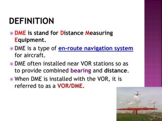  DME is stand for Distance Measuring
Equipment.
 DME is a type of en-route navigation system
for aircraft.
 DME often installed near VOR stations so as
to provide combined bearing and distance.
 When DME is installed with the VOR, it is
referred to as a VOR/DME.
 