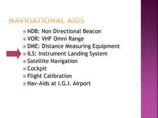  NDB: Non Directional Beacon
 VOR: VHF Omni Range
 DME: Distance Measuring Equipment
 ILS: Instrument Landing System
 Satellite Navigation
 Cockpit
 Flight Calibration
 Nav-Aids at I.G.I. Airport
 