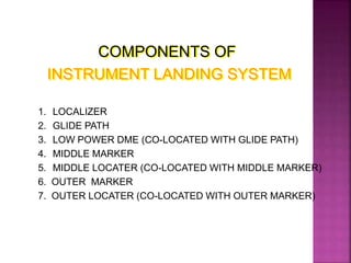 COMPONENTS OF
INSTRUMENT LANDING SYSTEM
1. LOCALIZER
2. GLIDE PATH
3. LOW POWER DME (CO-LOCATED WITH GLIDE PATH)
4. MIDDLE MARKER
5. MIDDLE LOCATER (CO-LOCATED WITH MIDDLE MARKER)
6. OUTER MARKER
7. OUTER LOCATER (CO-LOCATED WITH OUTER MARKER)
 
