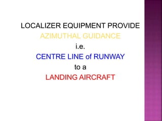 LOCALIZER EQUIPMENT PROVIDE
AZIMUTHAL GUIDANCE
i.e.
CENTRE LINE of RUNWAY
to a
LANDING AIRCRAFT
 