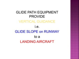 GLIDE PATH EQUIPMENT
PROVIDE
VERTICAL GUIDANCE
i.e.
GLIDE SLOPE on RUNWAY
to a
LANDING AIRCRAFT
 
