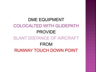 DME EQUIPMENT
COLOCALTED WITH GLIDEPATH
PROVIDE
SLANT DISTANCE OF AIRCRAFT
FROM
RUNWAY TOUCH DOWN POINT
 