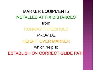 MARKER EQUIPMENTS
INSTALLED AT FIX DISTANCES
from
RUNWAY THRESHOLD
PROVIDE
HEIGHT OVER MARKER
which help to
ESTABLISH ON CORRECT GLIDE PATH
 