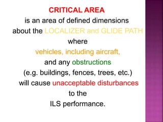 CRITICAL AREA
is an area of defined dimensions
about the LOCALIZER and GLIDE PATH
where
vehicles, including aircraft,
and any obstructions
(e.g. buildings, fences, trees, etc.)
will cause unacceptable disturbances
to the
ILS performance.
 