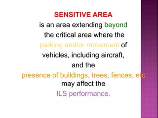 SENSITIVE AREA
is an area extending beyond
the critical area where the
parking and/or movement of
vehicles, including aircraft,
and the
presence of buildings, trees, fences, etc.
may affect the
ILS performance.
 