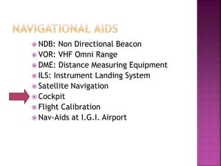  NDB: Non Directional Beacon
 VOR: VHF Omni Range
 DME: Distance Measuring Equipment
 ILS: Instrument Landing System
 Satellite Navigation
 Cockpit
 Flight Calibration
 Nav-Aids at I.G.I. Airport
 