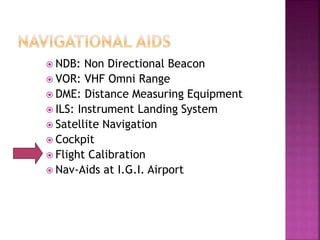  NDB: Non Directional Beacon
 VOR: VHF Omni Range
 DME: Distance Measuring Equipment
 ILS: Instrument Landing System
 Satellite Navigation
 Cockpit
 Flight Calibration
 Nav-Aids at I.G.I. Airport
 