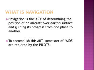  Navigation is the 'ART' of determining the
position of an aircraft over earth's surface
and guiding its progress from one place to
another.
 To accomplish this ART, some sort of ‘AIDS'
are required by the PILOTS.
 