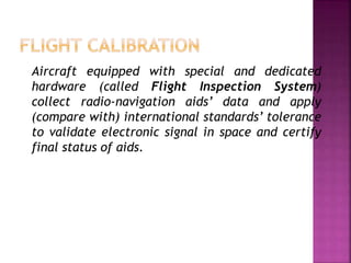 Aircraft equipped with special and dedicated
hardware (called Flight Inspection System)
collect radio-navigation aids’ data and apply
(compare with) international standards’ tolerance
to validate electronic signal in space and certify
final status of aids.
 