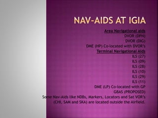Area Navigational aids
•DVOR (DPN)
•DVOR (DIG)
•DME (HP) Co-located with DVOR’s
Terminal Navigational Aids
•ILS (27)
•ILS (09)
•ILS (28)
•ILS (10)
•ILS (29)
•ILS (11)
•DME (LP) Co-located with GP
•GBAS (PROPOSED)
Some Nav-Aids like NDBs, Markers, Locators and Sat VOR’s
(CHI, SAM and SKA) are located outside the Airfield.
 