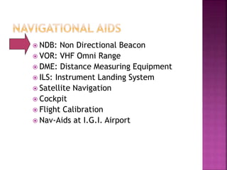  NDB: Non Directional Beacon
 VOR: VHF Omni Range
 DME: Distance Measuring Equipment
 ILS: Instrument Landing System
 Satellite Navigation
 Cockpit
 Flight Calibration
 Nav-Aids at I.G.I. Airport
 