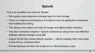 Splunk
This is an excellent use case for Gluster
• We supply a less expensive storage layer for cold storage
• There is a reference architecture and Splunk has the application awareness
that enables this tiering
• This allows more data to be kept for longer and allows better analytics
• This also increases margins in Splunk solutions by using more cost effective
software defined storage using x86
• August Schell has a large Splunk practice. I will be meeting them next week
to kick off our combined effort
• Printed literature for Red Hat & Splunk is in Bob Buckley’s cube
 